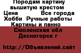 Породам картину вышитую крестом › Цена ­ 8 000 - Все города Хобби. Ручные работы » Картины и панно   . Смоленская обл.,Десногорск г.